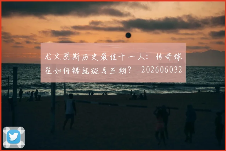 尤文图斯历史最佳十一人：传奇球星如何铸就斑马王朝？_20260603222032