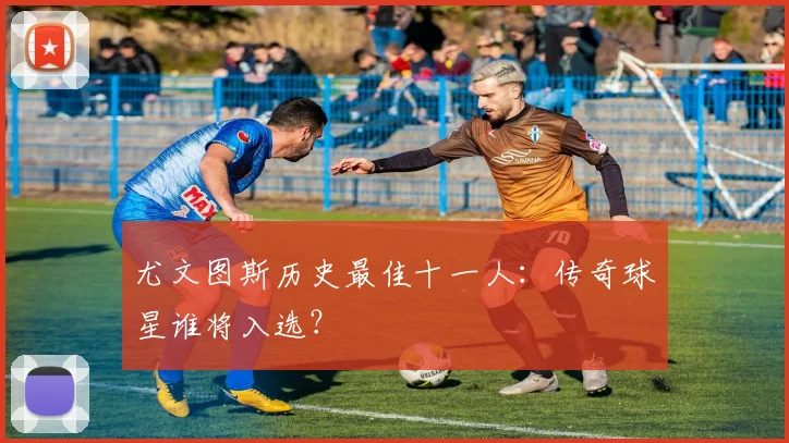 尤文图斯历史最佳十一人：传奇球星谁将入选？