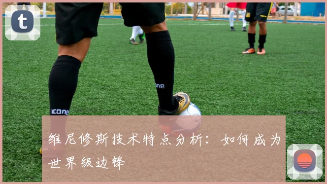 维尼修斯技术特点分析：如何成为世界级边锋
