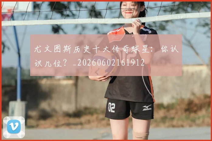 尤文图斯历史十大传奇球星：你认识几位？_20260602161912