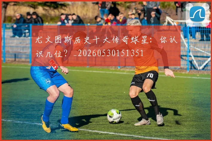 尤文图斯历史十大传奇球星：你认识几位？_20260530151351