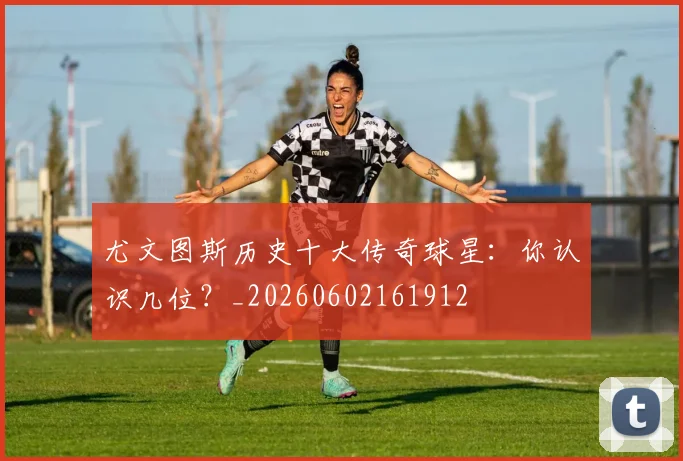 尤文图斯历史十大传奇球星：你认识几位？_20260602161912
