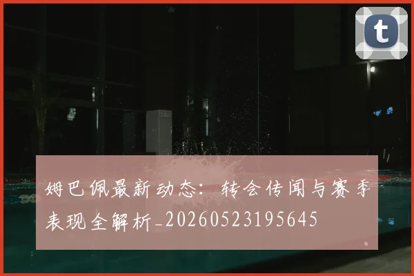 姆巴佩最新动态：转会传闻与赛季表现全解析_20260523195645