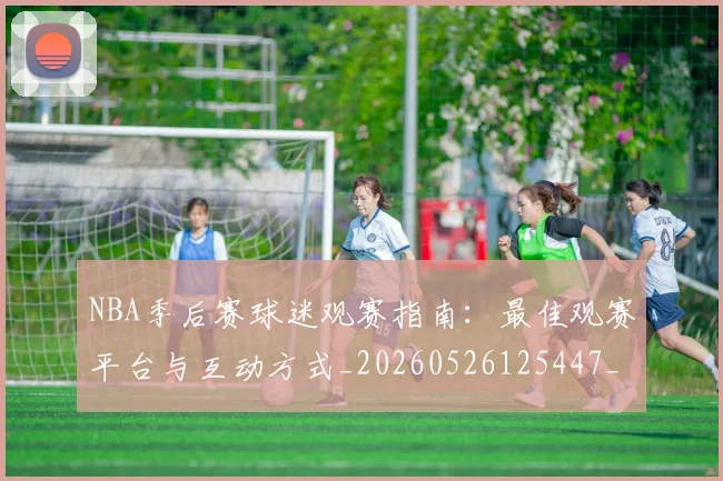 NBA季后赛球迷观赛指南:最佳观赛平台与互动方式_20260526125447_20260606165730