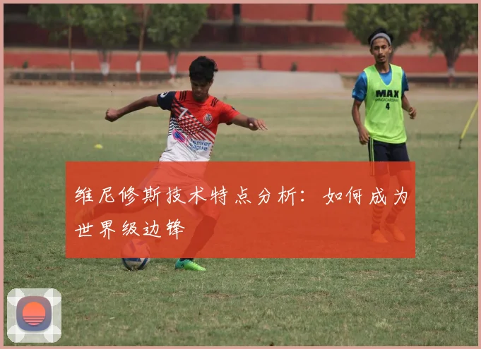 维尼修斯技术特点分析:如何成为世界级边锋